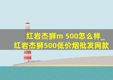 红岩杰狮m 500怎么样_红岩杰狮500(低价烟批发网)款